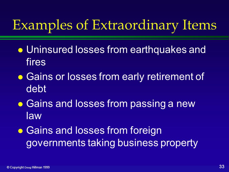 33 © Copyright Doug Hillman 1999 Examples of Extraordinary Items l Uninsured losses from earthquakes and fires l Gains or losses from early retirement of debt l Gains and losses from passing a new law l Gains and losses from foreign governments taking business property