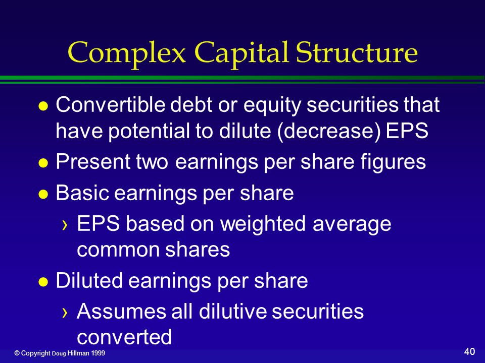40 © Copyright Doug Hillman 1999 Complex Capital Structure l Convertible debt or equity securities that have potential to dilute (decrease) EPS l Present two earnings per share figures l Basic earnings per share ›EPS based on weighted average common shares l Diluted earnings per share ›Assumes all dilutive securities converted