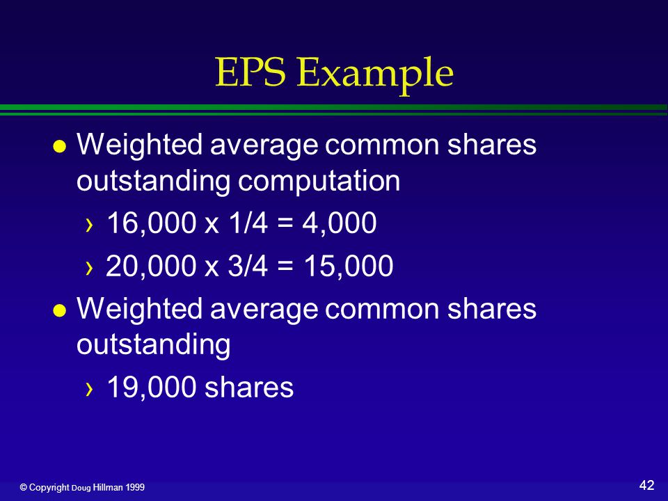 42 © Copyright Doug Hillman 1999 EPS Example l Weighted average common shares outstanding computation ›16,000 x 1/4 = 4,000 ›20,000 x 3/4 = 15,000 l Weighted average common shares outstanding ›19,000 shares