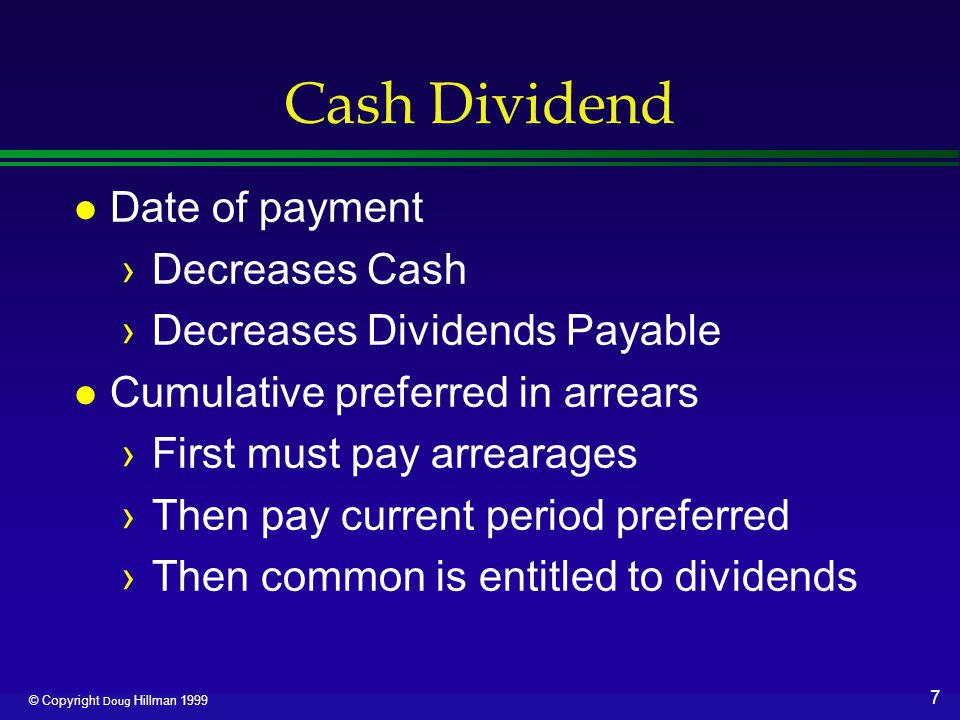 7 © Copyright Doug Hillman 1999 Cash Dividend l Date of payment ›Decreases Cash ›Decreases Dividends Payable l Cumulative preferred in arrears ›First must pay arrearages ›Then pay current period preferred ›Then common is entitled to dividends