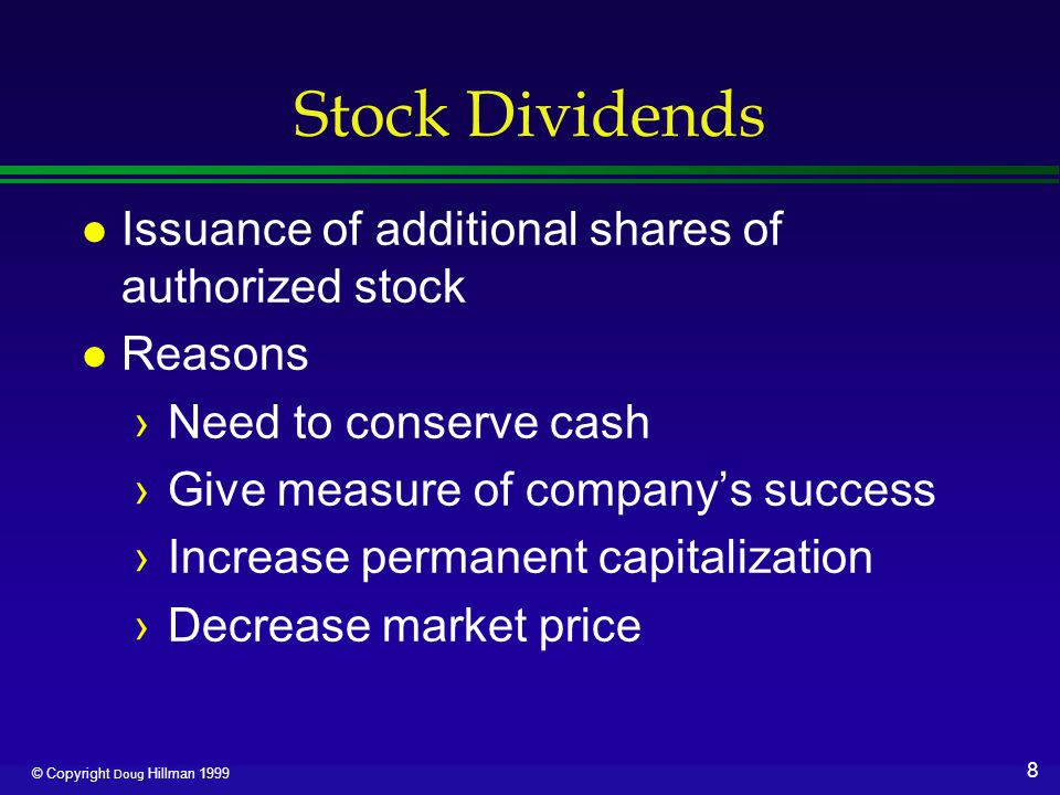8 © Copyright Doug Hillman 1999 Stock Dividends l Issuance of additional shares of authorized stock l Reasons ›Need to conserve cash ›Give measure of company’s success ›Increase permanent capitalization ›Decrease market price