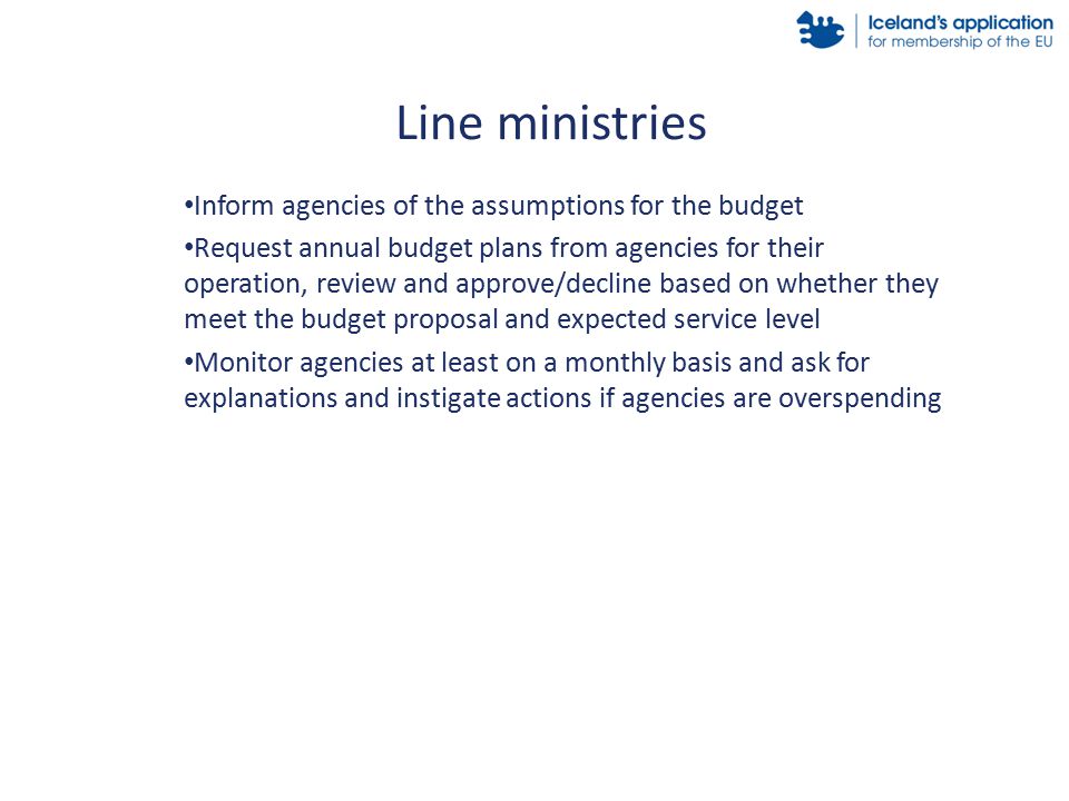 Inform agencies of the assumptions for the budget Request annual budget plans from agencies for their operation, review and approve/decline based on whether they meet the budget proposal and expected service level Monitor agencies at least on a monthly basis and ask for explanations and instigate actions if agencies are overspending Line ministries