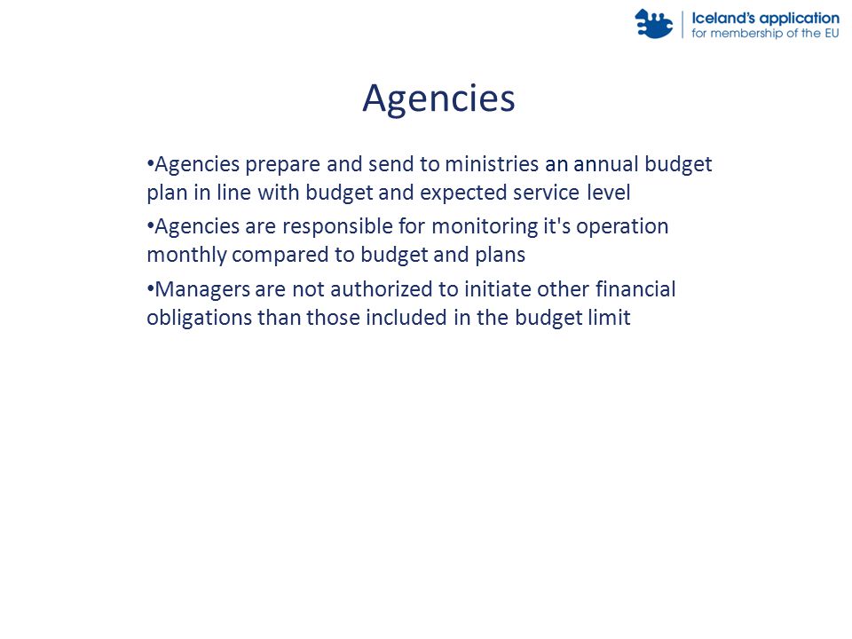 Agencies prepare and send to ministries an annual budget plan in line with budget and expected service level Agencies are responsible for monitoring it s operation monthly compared to budget and plans Managers are not authorized to initiate other financial obligations than those included in the budget limit Agencies