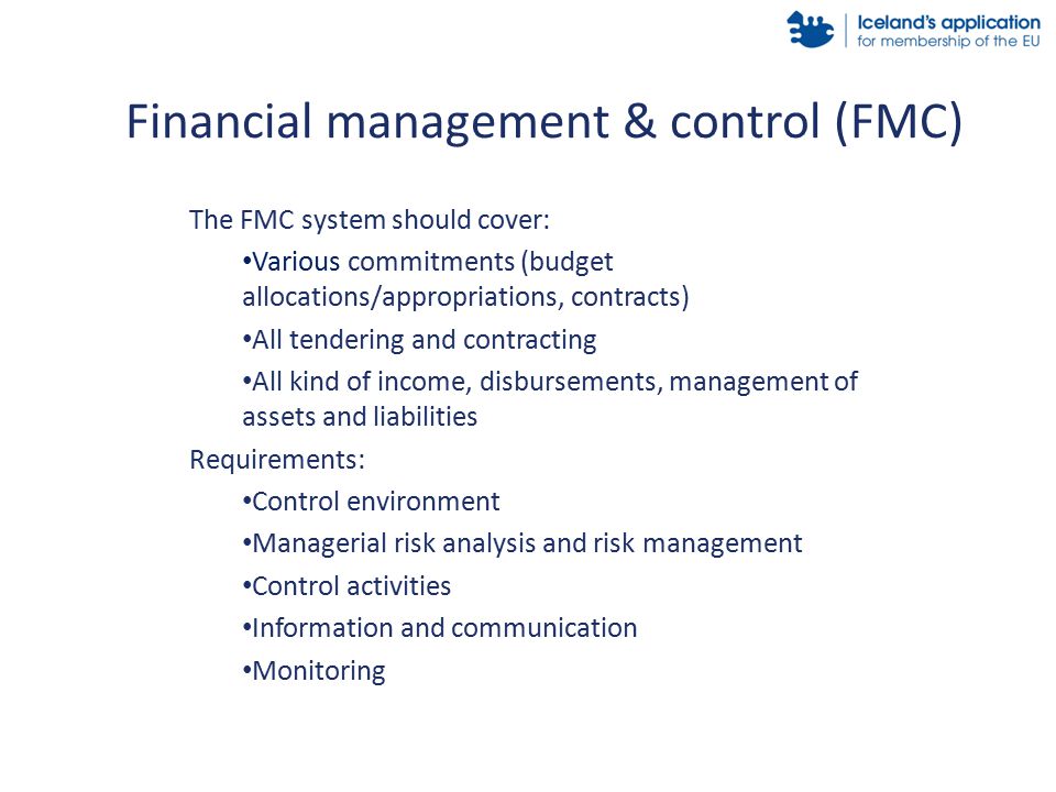 The FMC system should cover: Various commitments (budget allocations/appropriations, contracts) All tendering and contracting All kind of income, disbursements, management of assets and liabilities Requirements: Control environment Managerial risk analysis and risk management Control activities Information and communication Monitoring Financial management & control (FMC)