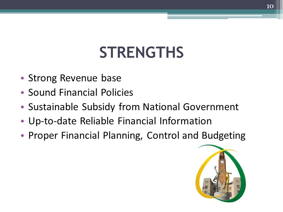 STRENGTHS Strong Revenue base Sound Financial Policies Sustainable Subsidy from National Government Up-to-date Reliable Financial Information Proper Financial Planning, Control and Budgeting 10