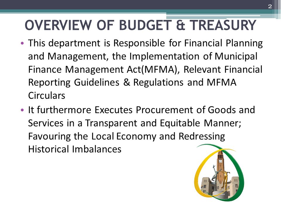 OVERVIEW OF BUDGET & TREASURY This department is Responsible for Financial Planning and Management, the Implementation of Municipal Finance Management Act(MFMA), Relevant Financial Reporting Guidelines & Regulations and MFMA Circulars It furthermore Executes Procurement of Goods and Services in a Transparent and Equitable Manner; Favouring the Local Economy and Redressing Historical Imbalances 2