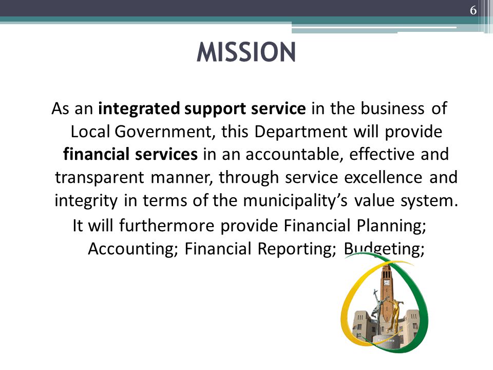 MISSION As an integrated support service in the business of Local Government, this Department will provide financial services in an accountable, effective and transparent manner, through service excellence and integrity in terms of the municipality’s value system.