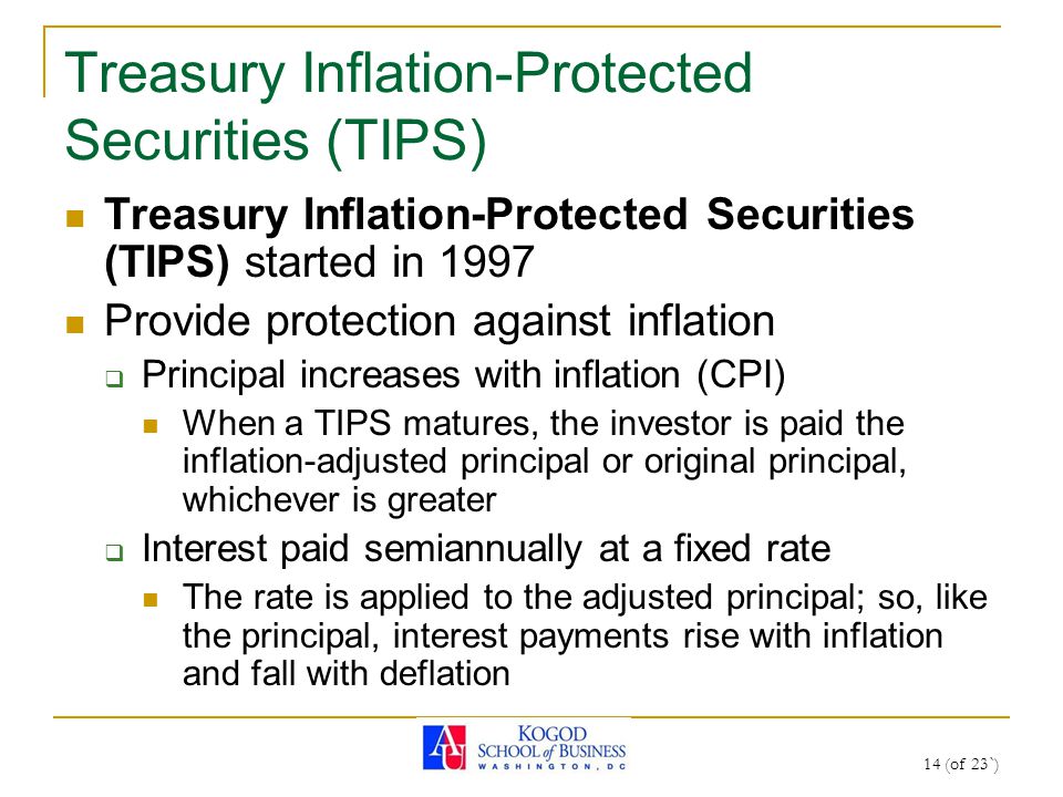 14 (of 23`) Treasury Inflation-Protected Securities (TIPS) Treasury Inflation-Protected Securities (TIPS) started in 1997 Provide protection against inflation  Principal increases with inflation (CPI) When a TIPS matures, the investor is paid the inflation-adjusted principal or original principal, whichever is greater  Interest paid semiannually at a fixed rate The rate is applied to the adjusted principal; so, like the principal, interest payments rise with inflation and fall with deflation