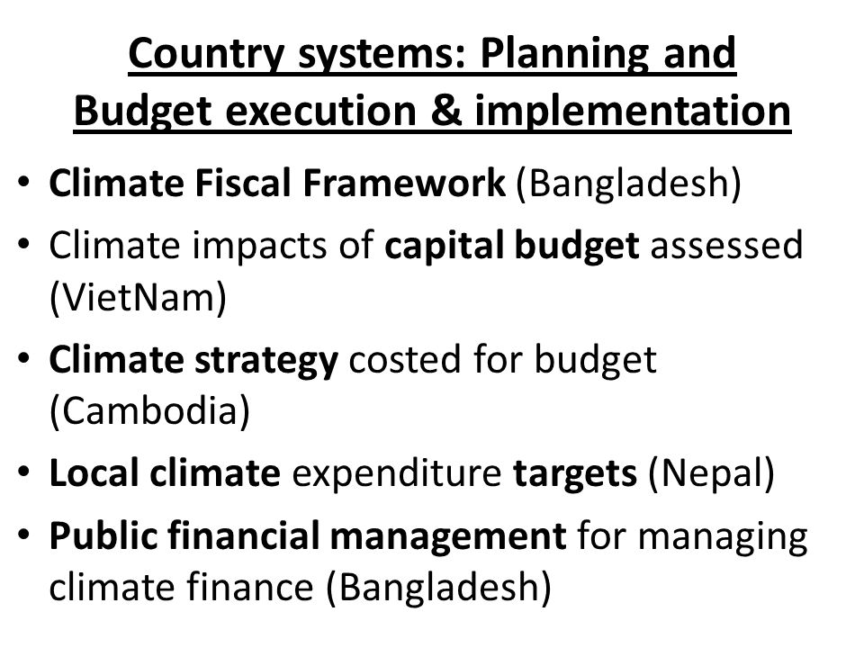 Country systems: Planning and Budget execution & implementation Climate Fiscal Framework (Bangladesh) Climate impacts of capital budget assessed (VietNam) Climate strategy costed for budget (Cambodia) Local climate expenditure targets (Nepal) Public financial management for managing climate finance (Bangladesh)