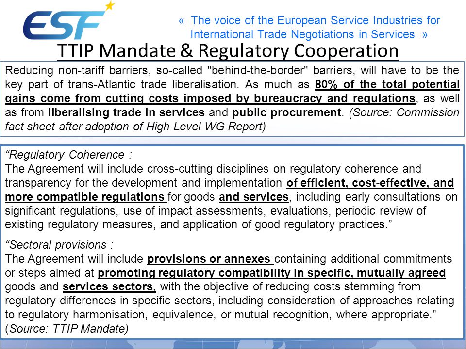 « The voice of the European Service Industries for International Trade Negotiations in Services » TTIP Mandate & Regulatory Cooperation Reducing non-tariff barriers, so-called behind-the-border barriers, will have to be the key part of trans-Atlantic trade liberalisation.