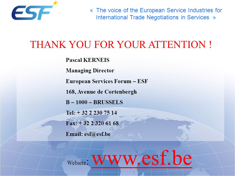 « The voice of the European Service Industries for International Trade Negotiations in Services » Pascal KERNEIS Managing Director European Services Forum – ESF 168, Avenue de Cortenbergh B – 1000 – BRUSSELS Tel: Fax: Website :   THANK YOU FOR YOUR ATTENTION !