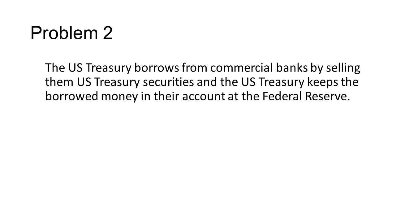 Problem 2 The US Treasury borrows from commercial banks by selling them US Treasury securities and the US Treasury keeps the borrowed money in their account at the Federal Reserve.