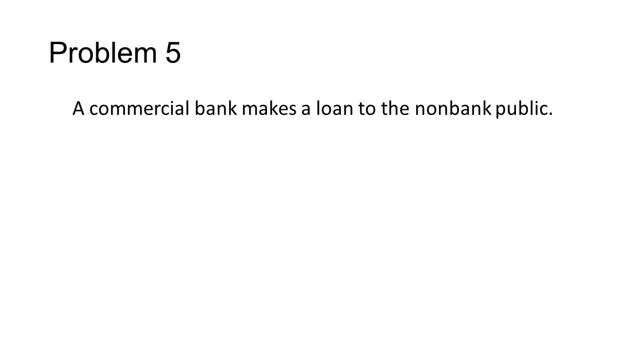 Problem 5 A commercial bank makes a loan to the nonbank public.