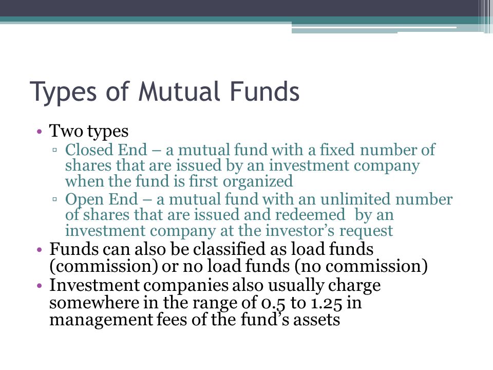 Types of Mutual Funds Two types ▫Closed End – a mutual fund with a fixed number of shares that are issued by an investment company when the fund is first organized ▫Open End – a mutual fund with an unlimited number of shares that are issued and redeemed by an investment company at the investor’s request Funds can also be classified as load funds (commission) or no load funds (no commission) Investment companies also usually charge somewhere in the range of 0.5 to 1.25 in management fees of the fund’s assets