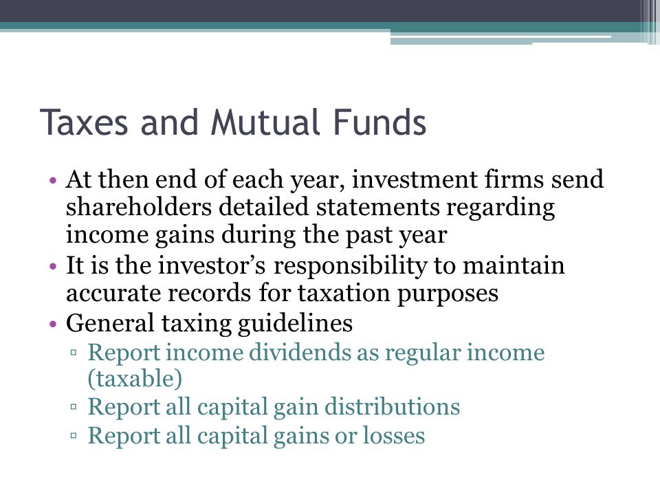 Taxes and Mutual Funds At then end of each year, investment firms send shareholders detailed statements regarding income gains during the past year It is the investor’s responsibility to maintain accurate records for taxation purposes General taxing guidelines ▫Report income dividends as regular income (taxable) ▫Report all capital gain distributions ▫Report all capital gains or losses