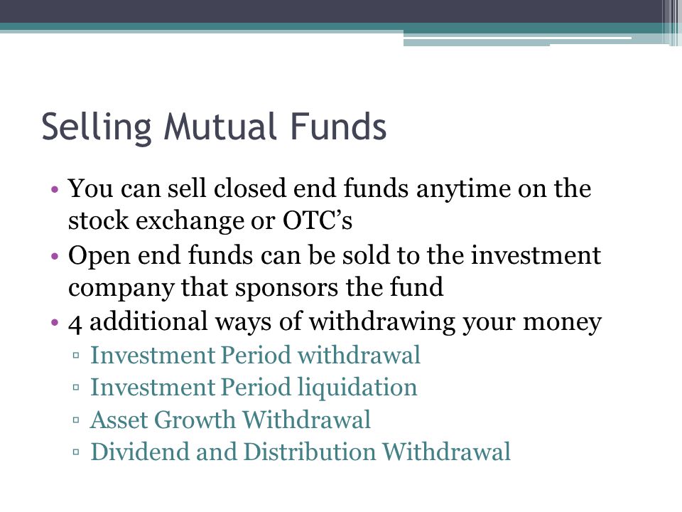 Selling Mutual Funds You can sell closed end funds anytime on the stock exchange or OTC’s Open end funds can be sold to the investment company that sponsors the fund 4 additional ways of withdrawing your money ▫Investment Period withdrawal ▫Investment Period liquidation ▫Asset Growth Withdrawal ▫Dividend and Distribution Withdrawal