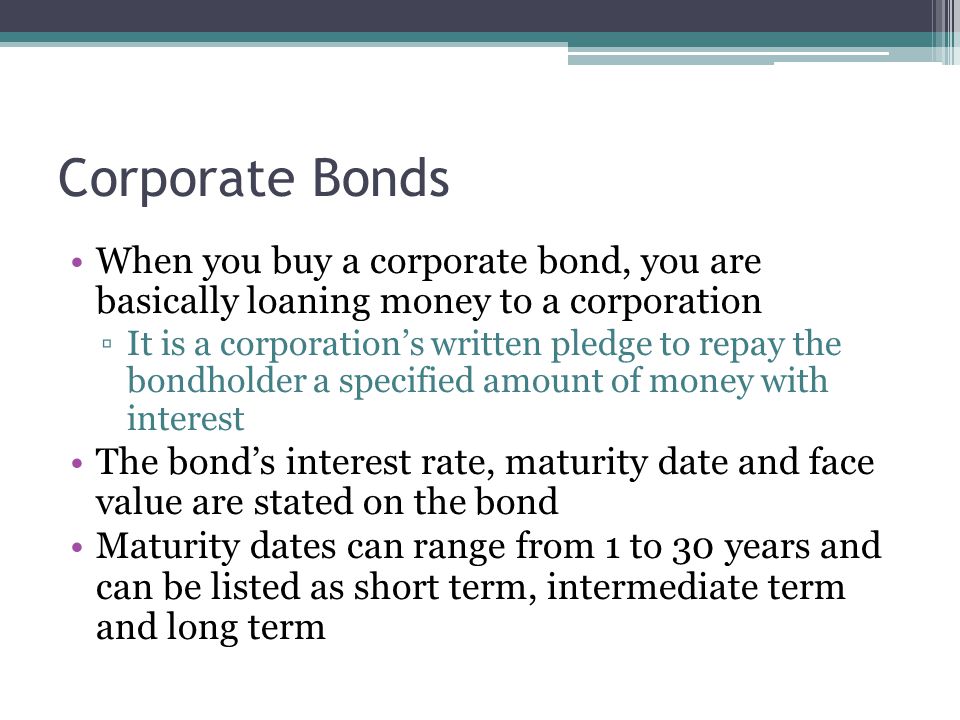 Corporate Bonds When you buy a corporate bond, you are basically loaning money to a corporation ▫It is a corporation’s written pledge to repay the bondholder a specified amount of money with interest The bond’s interest rate, maturity date and face value are stated on the bond Maturity dates can range from 1 to 30 years and can be listed as short term, intermediate term and long term