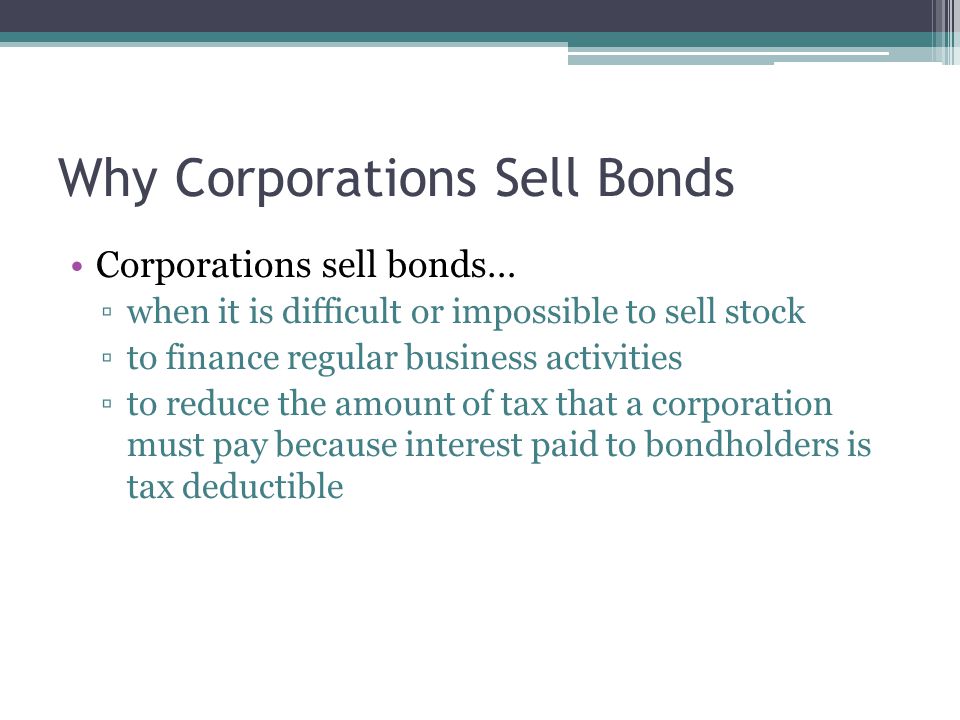 Why Corporations Sell Bonds Corporations sell bonds… ▫when it is difficult or impossible to sell stock ▫to finance regular business activities ▫to reduce the amount of tax that a corporation must pay because interest paid to bondholders is tax deductible