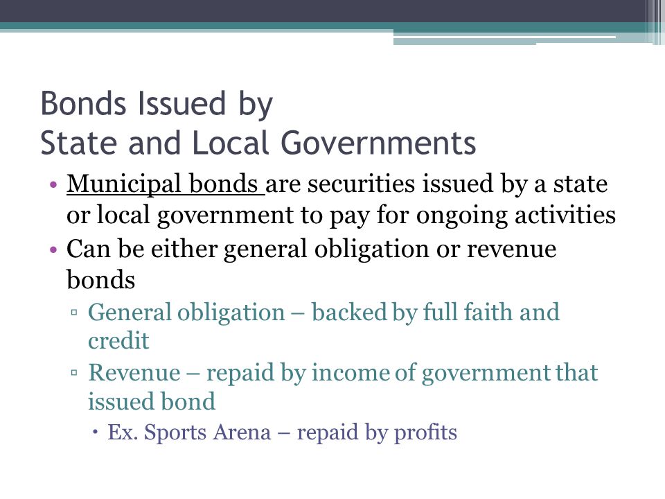 Bonds Issued by State and Local Governments Municipal bonds are securities issued by a state or local government to pay for ongoing activities Can be either general obligation or revenue bonds ▫General obligation – backed by full faith and credit ▫Revenue – repaid by income of government that issued bond  Ex.