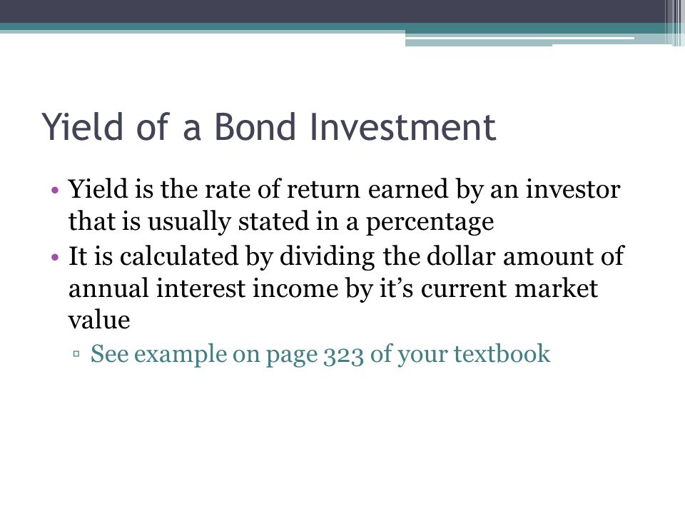 Yield of a Bond Investment Yield is the rate of return earned by an investor that is usually stated in a percentage It is calculated by dividing the dollar amount of annual interest income by it’s current market value ▫See example on page 323 of your textbook