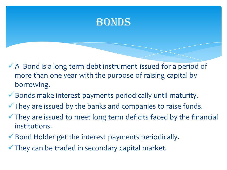 A Bond is a long term debt instrument issued for a period of more than one year with the purpose of raising capital by borrowing.