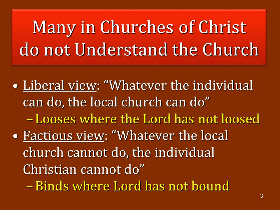 3 Many in Churches of Christ do not Understand the Church Liberal view: Whatever the individual can do, the local church can do Liberal view: Whatever the individual can do, the local church can do –Looses where the Lord has not loosed Factious view: Whatever the local church cannot do, the individual Christian cannot do Factious view: Whatever the local church cannot do, the individual Christian cannot do –Binds where Lord has not bound