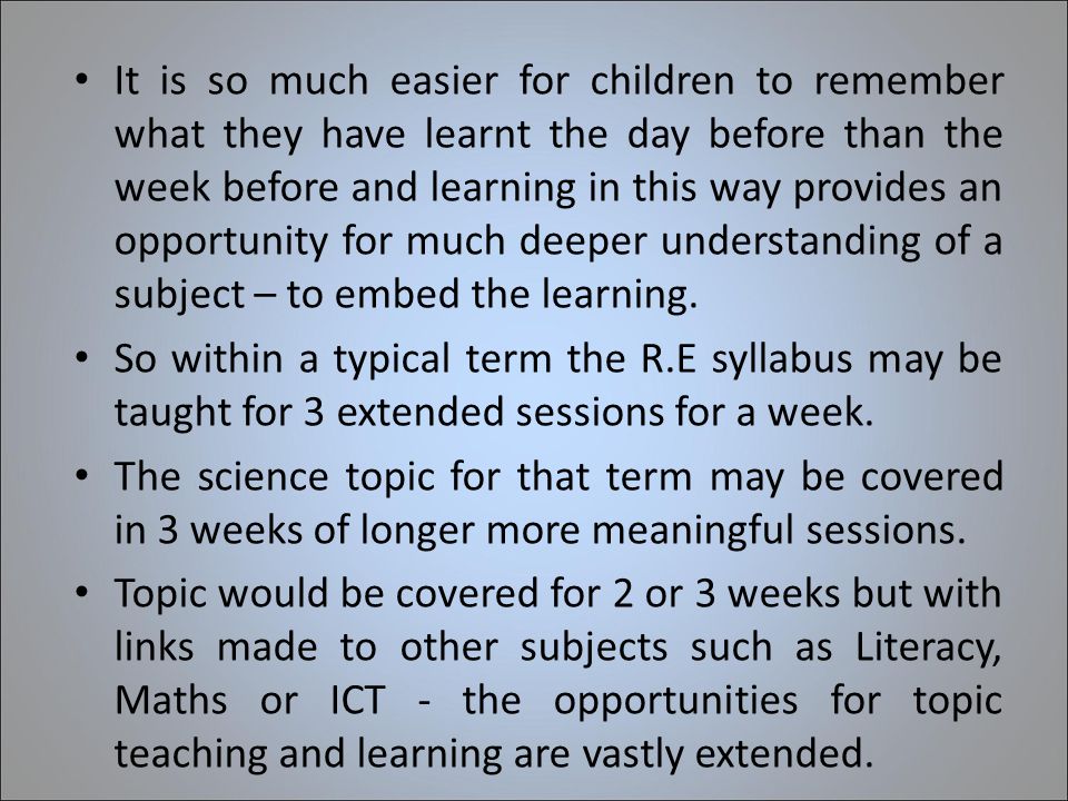 It is so much easier for children to remember what they have learnt the day before than the week before and learning in this way provides an opportunity for much deeper understanding of a subject – to embed the learning.