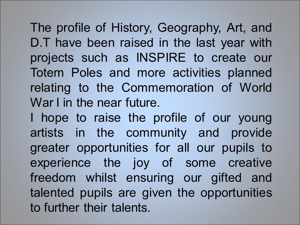 The profile of History, Geography, Art, and D.T have been raised in the last year with projects such as INSPIRE to create our Totem Poles and more activities planned relating to the Commemoration of World War I in the near future.
