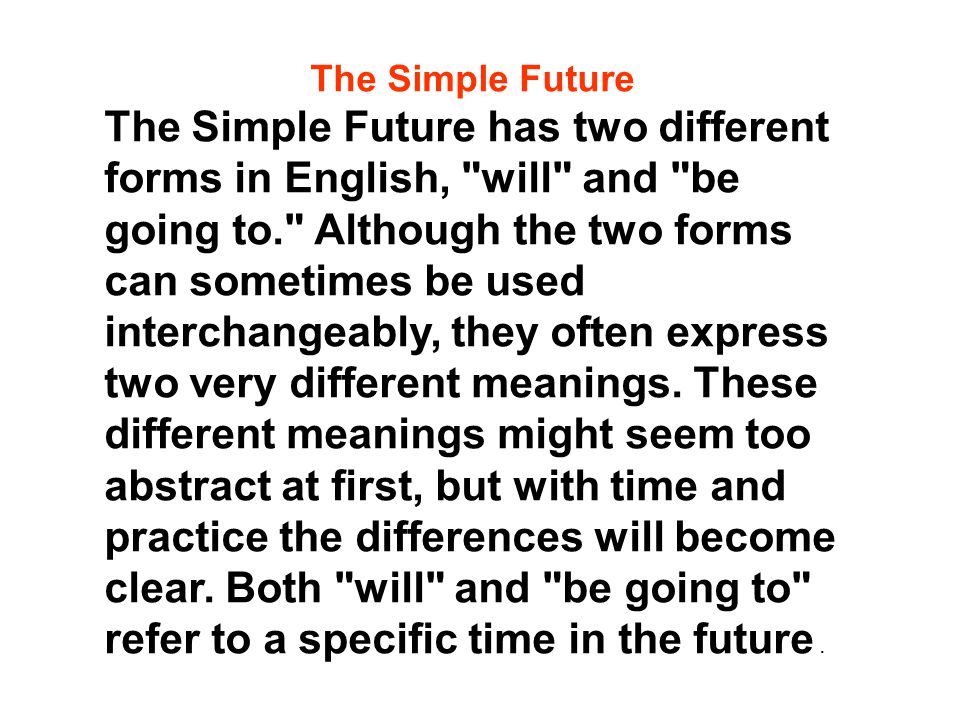 The Simple Future The Simple Future has two different forms in English, will and be going to. Although the two forms can sometimes be used interchangeably, they often express two very different meanings.