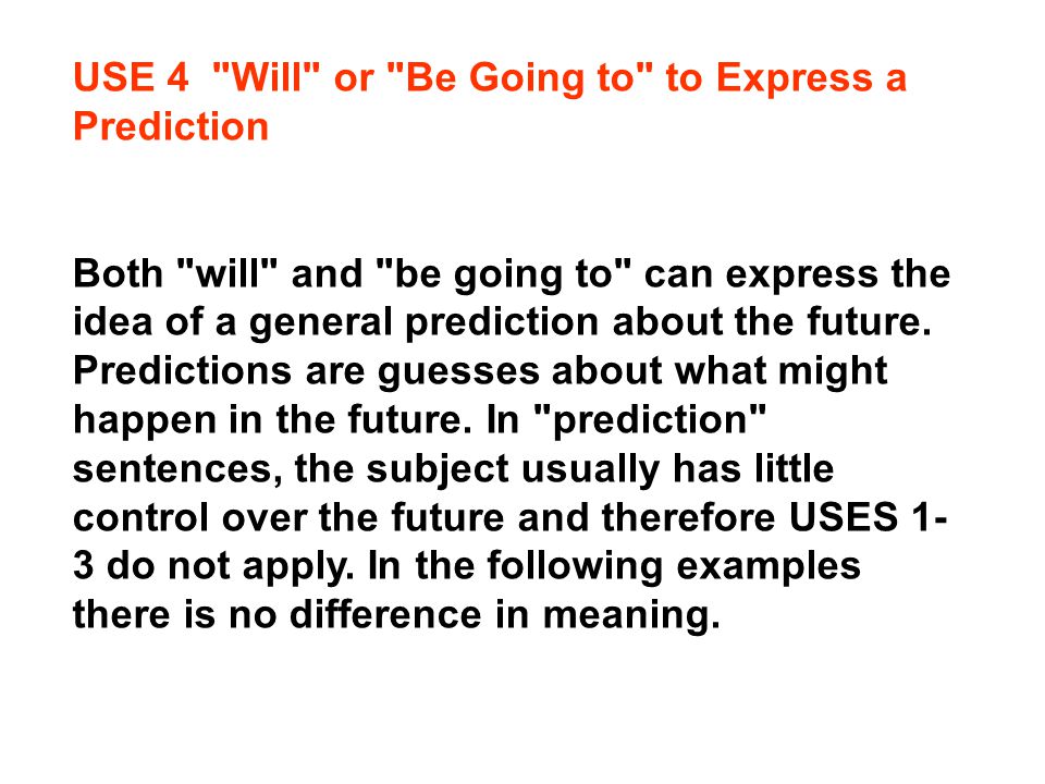 USE 4 Will or Be Going to to Express a Prediction Both will and be going to can express the idea of a general prediction about the future.