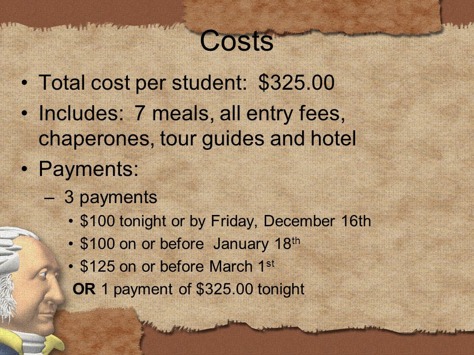Costs Total cost per student: $ Includes: 7 meals, all entry fees, chaperones, tour guides and hotel Payments: – 3 payments $100 tonight or by Friday, December 16th $100 on or before January 18 th $125 on or before March 1 st OR 1 payment of $ tonight