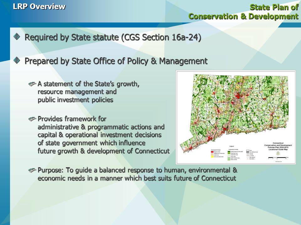 State Plan of Conservation & Development Required by State statute (CGS Section 16a-24) Prepared by State Office of Policy & Management A statement of the State’s growth, resource management and public investment policies Provides framework for administrative & programmatic actions and capital & operational investment decisions of state government which influence future growth & development of Connecticut Purpose: To guide a balanced response to human, environmental & economic needs in a manner which best suits future of Connecticut LRP Overview