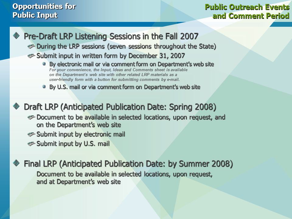 Public Outreach Events and Comment Period Pre-Draft LRP Listening Sessions in the Fall 2007 During the LRP sessions (seven sessions throughout the State) Submit input in written form by December 31, 2007 By electronic mail or via comment form on Department’s web site By electronic mail or via comment form on Department’s web site For your convenience, the Input, Ideas and Comments sheet is available on the Department’s web site with other related LRP materials as a user-friendly form with a button for submitting comments by  .