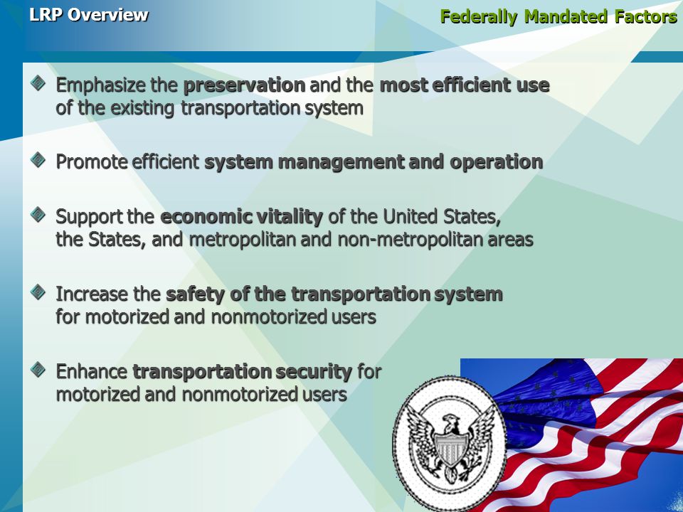 Federally Mandated Factors Emphasize the preservation and the most efficient use of the existing transportation system Promote efficient system management and operation Support the economic vitality of the United States, the States, and metropolitan and non-metropolitan areas Increase the safety of the transportation system for motorized and nonmotorized users Enhance transportation security for motorized and nonmotorized users LRP Overview