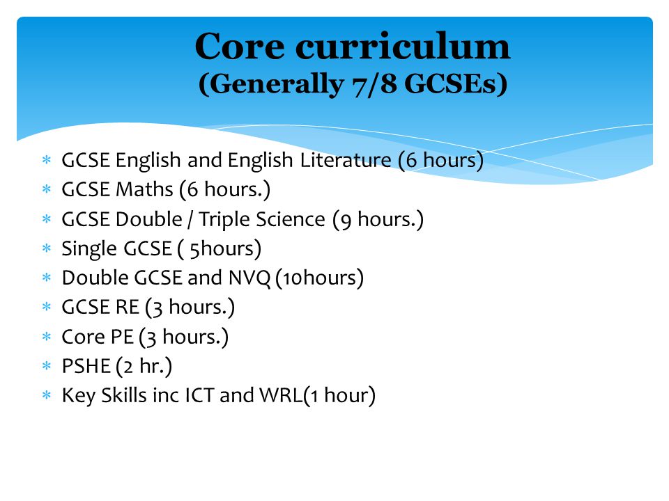  GCSE English and English Literature (6 hours)  GCSE Maths (6 hours.)  GCSE Double / Triple Science (9 hours.)  Single GCSE ( 5hours)  Double GCSE and NVQ (10hours)  GCSE RE (3 hours.)  Core PE (3 hours.)  PSHE (2 hr.)  Key Skills inc ICT and WRL(1 hour) Core curriculum (Generally 7/8 GCSEs) Number of hours a fortnight.
