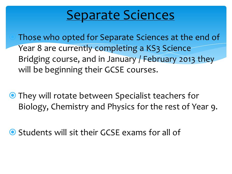  Those who opted for Separate Sciences at the end of Year 8 are currently completing a KS3 Science Bridging course, and in January / February 2013 they will be beginning their GCSE courses.
