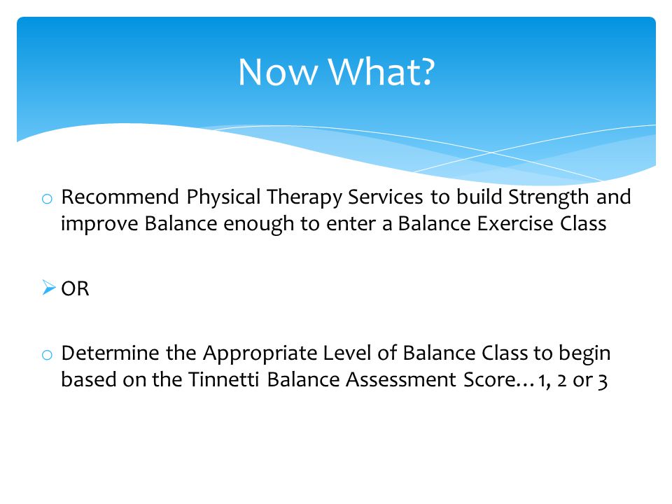 o Recommend Physical Therapy Services to build Strength and improve Balance enough to enter a Balance Exercise Class  OR o Determine the Appropriate Level of Balance Class to begin based on the Tinnetti Balance Assessment Score…1, 2 or 3 Now What