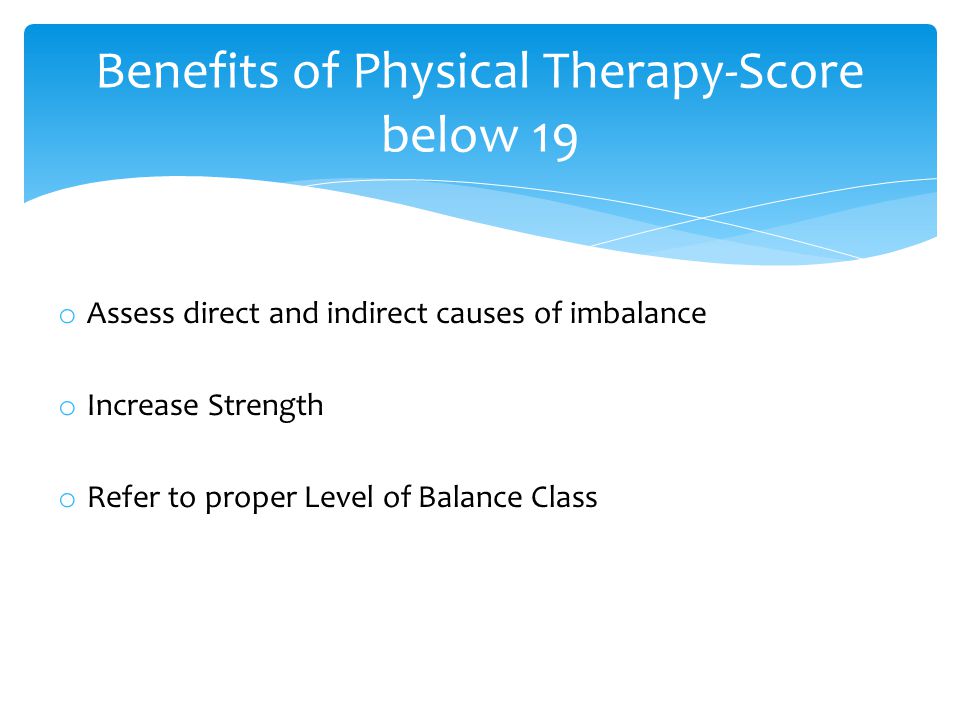 o Assess direct and indirect causes of imbalance o Increase Strength o Refer to proper Level of Balance Class Benefits of Physical Therapy-Score below 19
