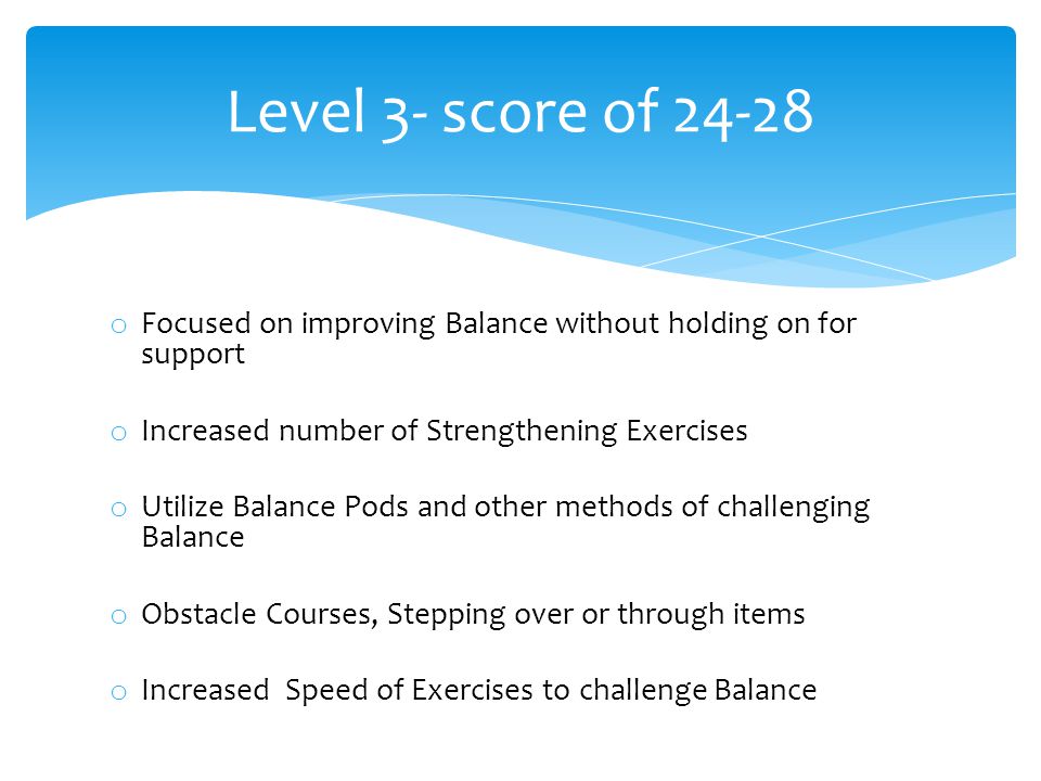 o Focused on improving Balance without holding on for support o Increased number of Strengthening Exercises o Utilize Balance Pods and other methods of challenging Balance o Obstacle Courses, Stepping over or through items o Increased Speed of Exercises to challenge Balance Level 3- score of 24-28