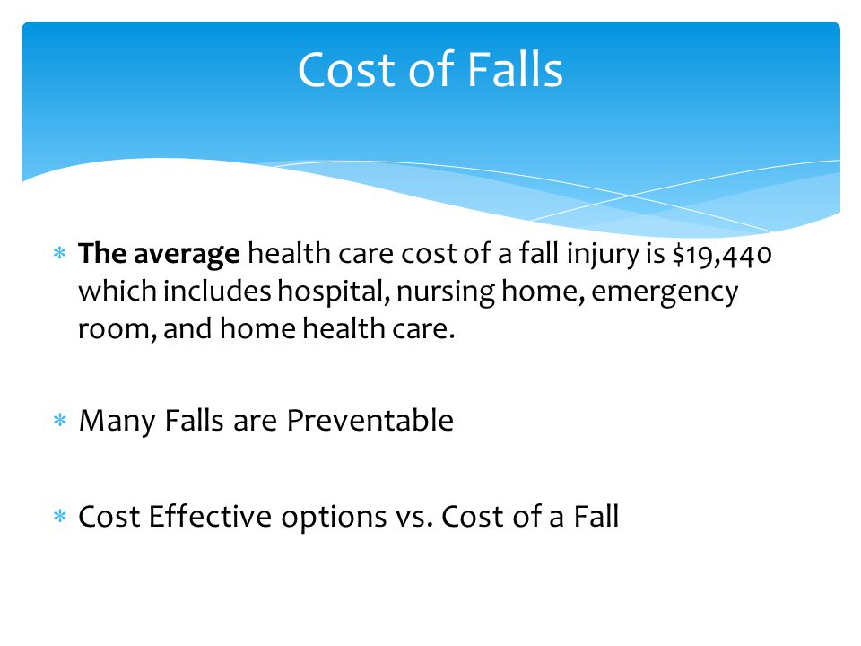  The average health care cost of a fall injury is $19,440 which includes hospital, nursing home, emergency room, and home health care.