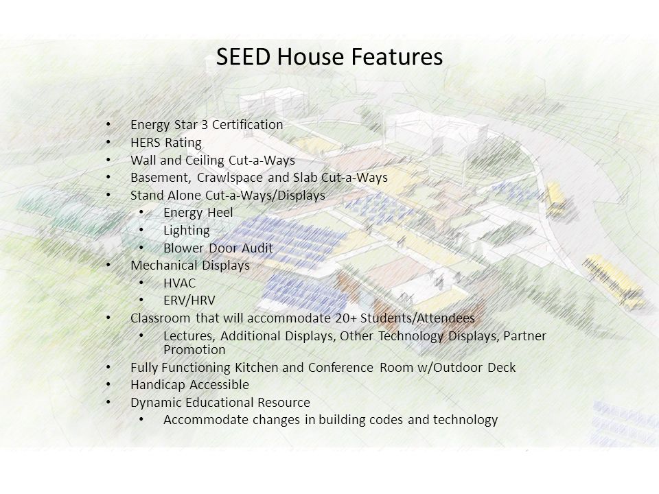 SEED House Features Energy Star 3 Certification HERS Rating Wall and Ceiling Cut-a-Ways Basement, Crawlspace and Slab Cut-a-Ways Stand Alone Cut-a-Ways/Displays Energy Heel Lighting Blower Door Audit Mechanical Displays HVAC ERV/HRV Classroom that will accommodate 20+ Students/Attendees Lectures, Additional Displays, Other Technology Displays, Partner Promotion Fully Functioning Kitchen and Conference Room w/Outdoor Deck Handicap Accessible Dynamic Educational Resource Accommodate changes in building codes and technology