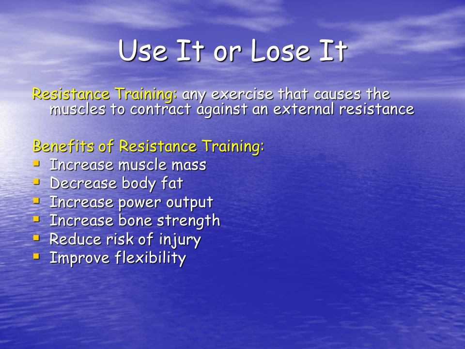 Use It or Lose It Resistance Training: any exercise that causes the muscles to contract against an external resistance Benefits of Resistance Training:  Increase muscle mass  Decrease body fat  Increase power output  Increase bone strength  Reduce risk of injury  Improve flexibility