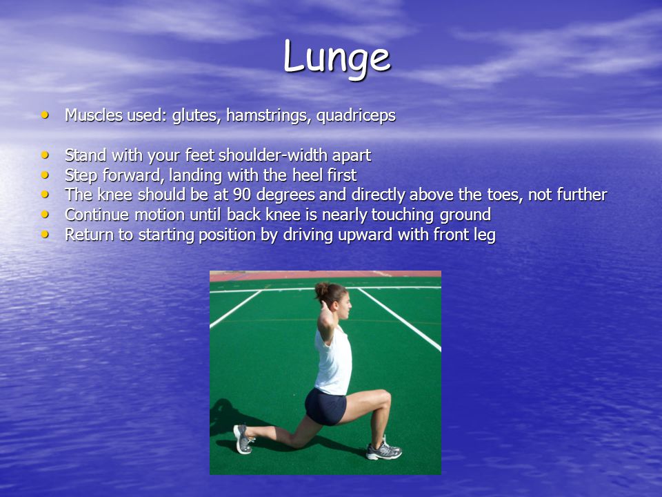 Lunge Muscles used: glutes, hamstrings, quadriceps Muscles used: glutes, hamstrings, quadriceps Stand with your feet shoulder-width apart Stand with your feet shoulder-width apart Step forward, landing with the heel first Step forward, landing with the heel first The knee should be at 90 degrees and directly above the toes, not further The knee should be at 90 degrees and directly above the toes, not further Continue motion until back knee is nearly touching ground Continue motion until back knee is nearly touching ground Return to starting position by driving upward with front leg Return to starting position by driving upward with front leg