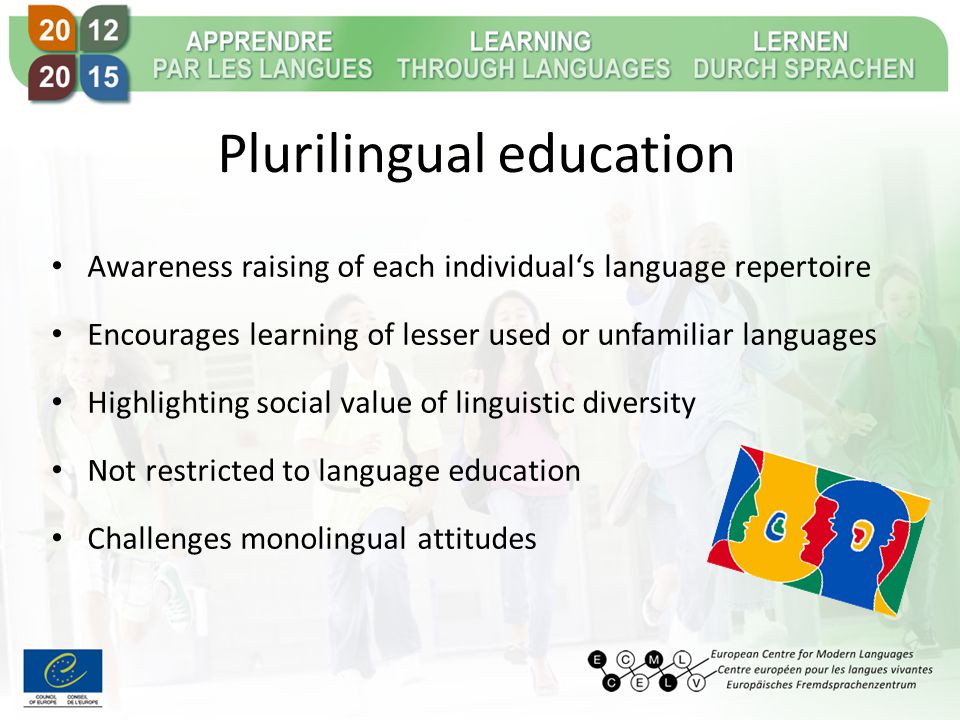 Plurilingual education Awareness raising of each individual‘s language repertoire Encourages learning of lesser used or unfamiliar languages Highlighting social value of linguistic diversity Not restricted to language education Challenges monolingual attitudes