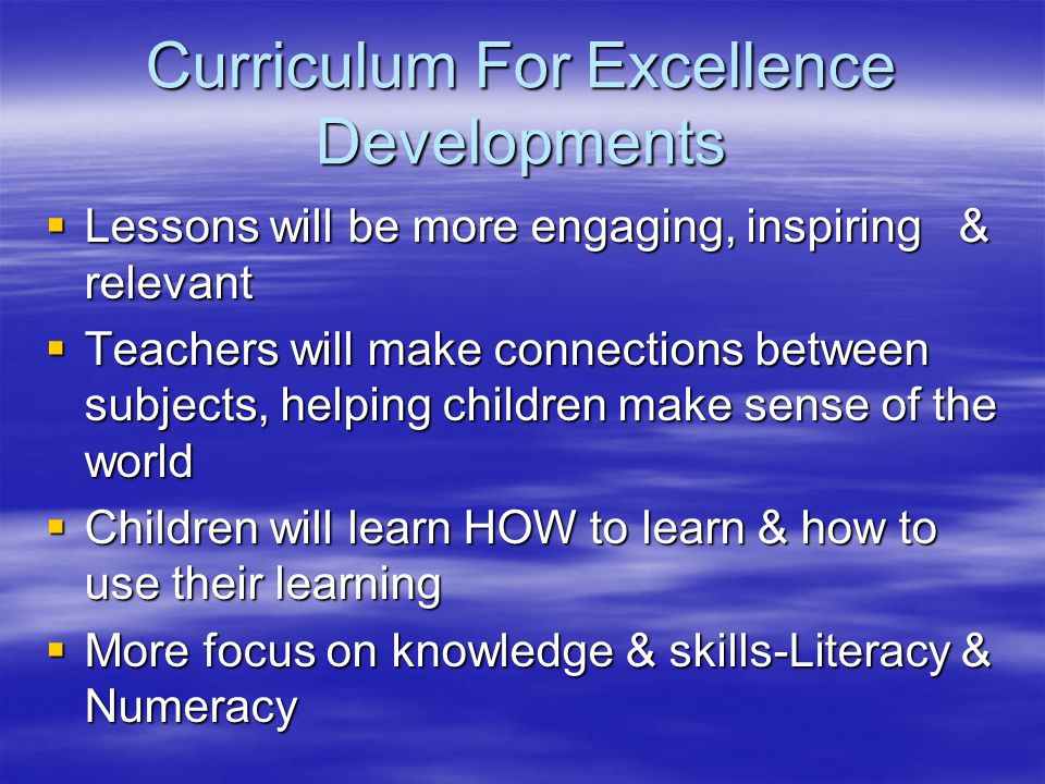Curriculum For Excellence Developments  Lessons will be more engaging, inspiring & relevant  Teachers will make connections between subjects, helping children make sense of the world  Children will learn HOW to learn & how to use their learning  More focus on knowledge & skills-Literacy & Numeracy