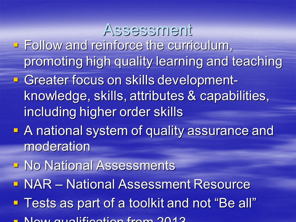 Assessment  Follow and reinforce the curriculum, promoting high quality learning and teaching  Greater focus on skills development- knowledge, skills, attributes & capabilities, including higher order skills  A national system of quality assurance and moderation  No National Assessments  NAR – National Assessment Resource  Tests as part of a toolkit and not Be all  New qualification from 2013