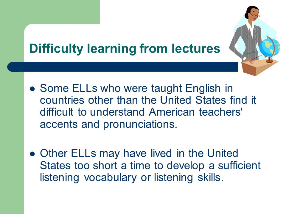 Difficulty learning from lectures Some ELLs who were taught English in countries other than the United States find it difficult to understand American teachers accents and pronunciations.