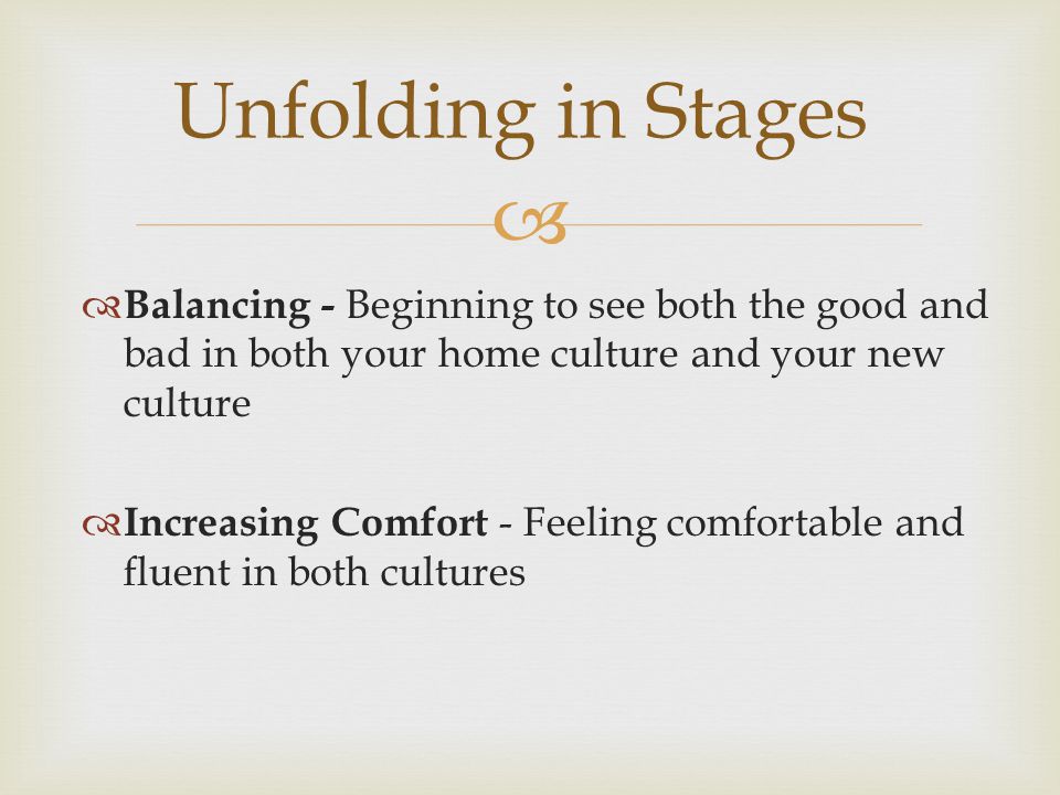   Balancing - Beginning to see both the good and bad in both your home culture and your new culture  Increasing Comfort - Feeling comfortable and fluent in both cultures Unfolding in Stages