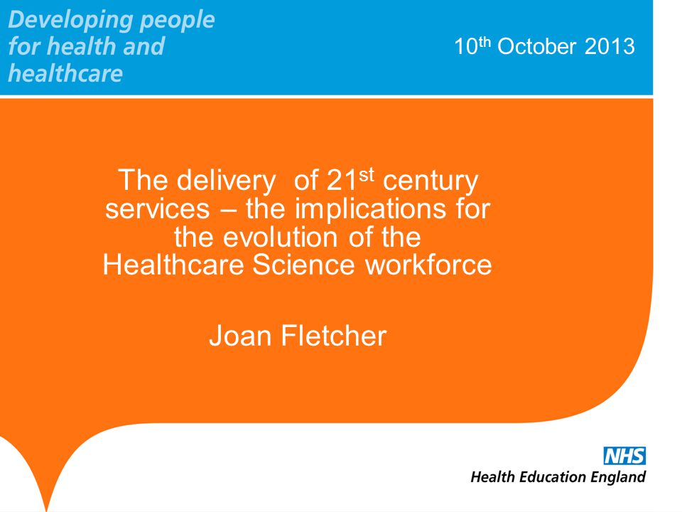10 th October 2013 The delivery of 21 st century services – the implications for the evolution of the Healthcare Science workforce Joan Fletcher
