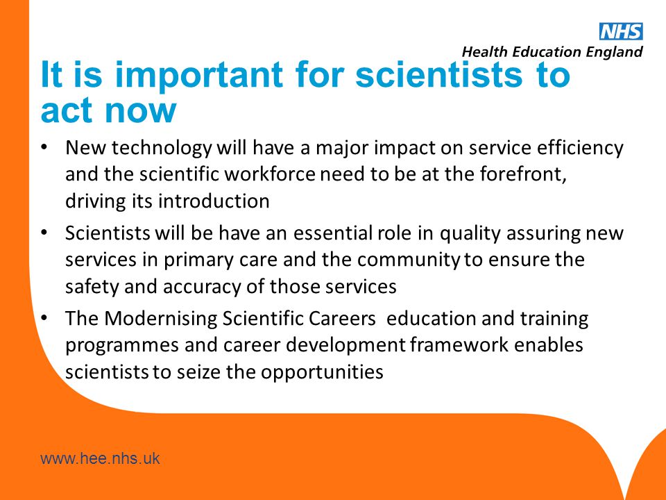 It is important for scientists to act now New technology will have a major impact on service efficiency and the scientific workforce need to be at the forefront, driving its introduction Scientists will be have an essential role in quality assuring new services in primary care and the community to ensure the safety and accuracy of those services The Modernising Scientific Careers education and training programmes and career development framework enables scientists to seize the opportunities